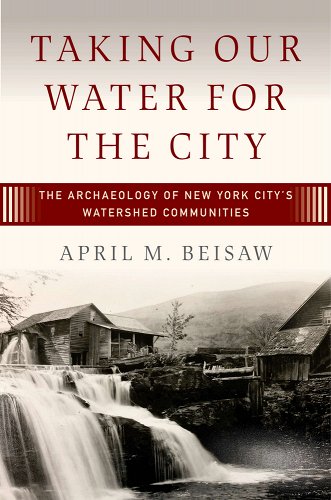 "Taking Our Water for the City: The archaeology of New York City's Watershed Communities" by April M Beisaw
Cover background is a black and white image of a wooden home on the edge of a drop-off, outline of a misty hill in the background, as the water rushes through the house and spills out of the windows on one side. The home is being inundated with water as people fill what used to be settled land to make a water reservoir that will serve New York City.